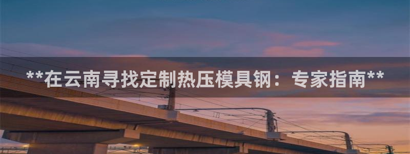 易倍易倍单词官方网站：**在云南寻找定制热压模具钢：专家